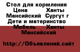 Стол для кормления › Цена ­ 500 - Ханты-Мансийский, Сургут г. Дети и материнство » Мебель   . Ханты-Мансийский